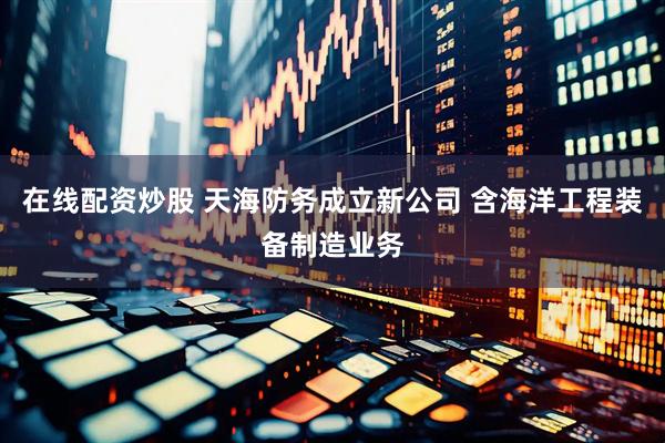 在线配资炒股 天海防务成立新公司 含海洋工程装备制造业务