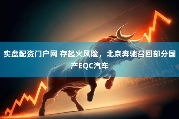 实盘配资门户网 存起火风险，北京奔驰召回部分国产EQC汽车
