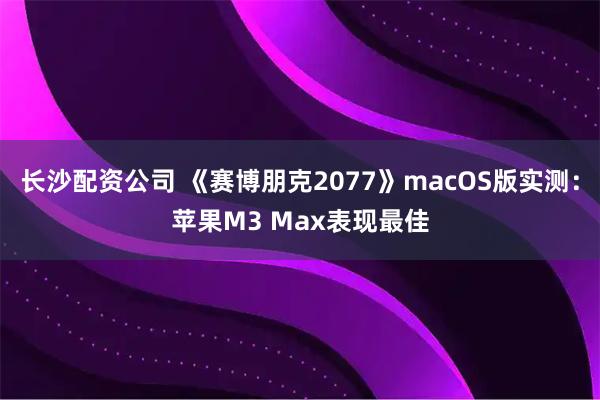 长沙配资公司 《赛博朋克2077》macOS版实测：苹果M3 Max表现最佳
