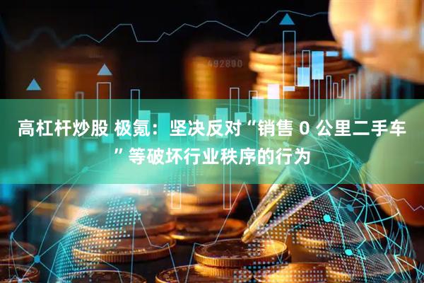 高杠杆炒股 极氪：坚决反对“销售 0 公里二手车”等破坏行业秩序的行为
