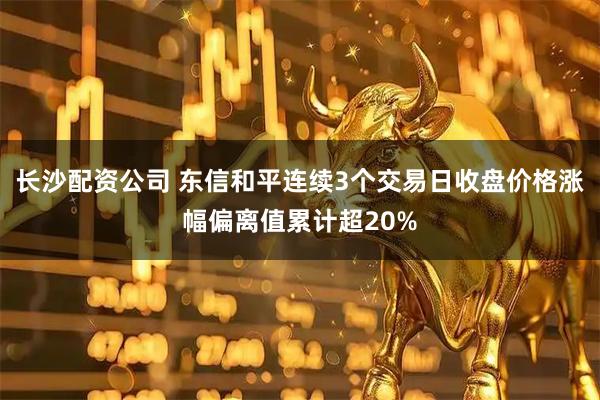 长沙配资公司 东信和平连续3个交易日收盘价格涨幅偏离值累计超20%
