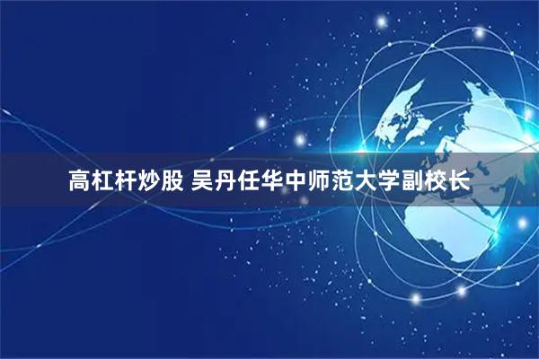高杠杆炒股 吴丹任华中师范大学副校长