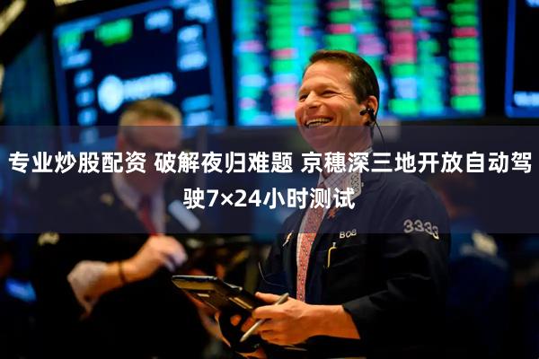专业炒股配资 破解夜归难题 京穗深三地开放自动驾驶7×24小时测试
