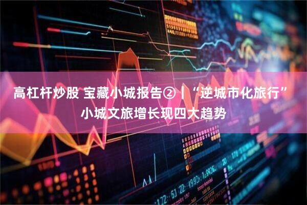 高杠杆炒股 宝藏小城报告②｜“逆城市化旅行” 小城文旅增长现四大趋势