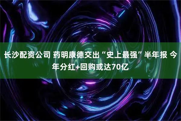 长沙配资公司 药明康德交出“史上最强”半年报 今年分红+回购或达70亿
