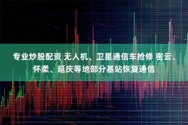专业炒股配资 无人机、卫星通信车抢修 密云、怀柔、延庆等地部分基站恢复通信
