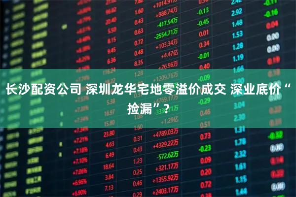 长沙配资公司 深圳龙华宅地零溢价成交 深业底价“捡漏”？