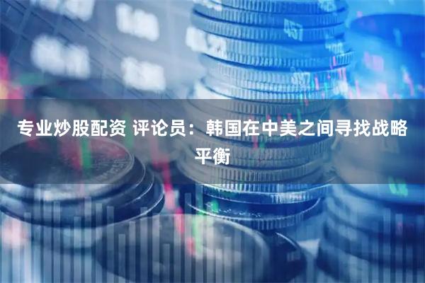 专业炒股配资 评论员：韩国在中美之间寻找战略平衡