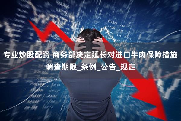 专业炒股配资 商务部决定延长对进口牛肉保障措施调查期限_条例_公告_规定