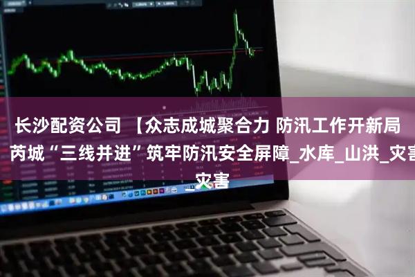长沙配资公司 【众志成城聚合力 防汛工作开新局】芮城“三线并进”筑牢防汛安全屏障_水库_山洪_灾害