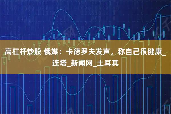 高杠杆炒股 俄媒：卡德罗夫发声，称自己很健康_连塔_新闻网_土耳其