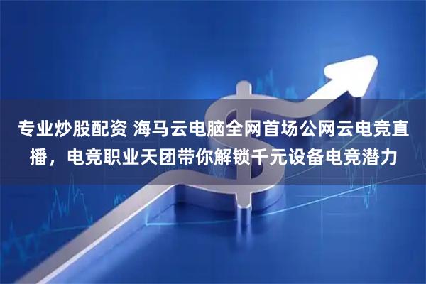专业炒股配资 海马云电脑全网首场公网云电竞直播，电竞职业天团带你解锁千元设备电竞潜力
