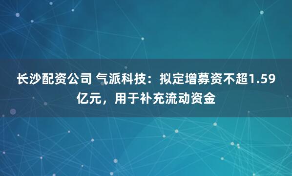 长沙配资公司 气派科技：拟定增募资不超1.59亿元，用于补充流动资金