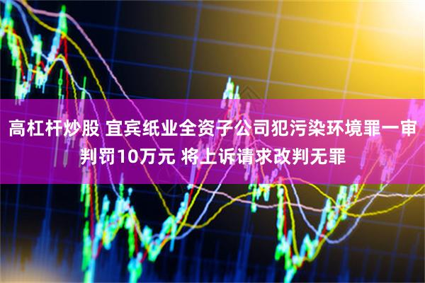 高杠杆炒股 宜宾纸业全资子公司犯污染环境罪一审判罚10万元 将上诉请求改判无罪
