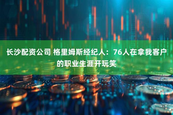 长沙配资公司 格里姆斯经纪人：76人在拿我客户的职业生涯开玩笑
