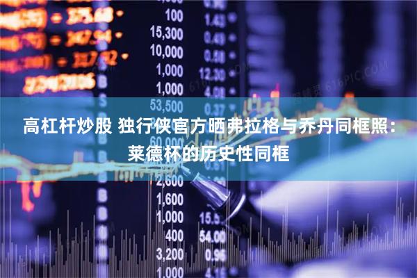 高杠杆炒股 独行侠官方晒弗拉格与乔丹同框照：莱德杯的历史性同框