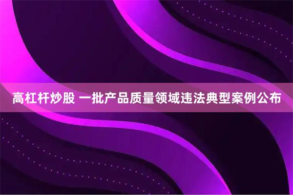 高杠杆炒股 一批产品质量领域违法典型案例公布