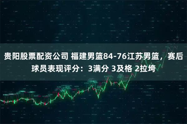 贵阳股票配资公司 福建男篮84-76江苏男篮，赛后球员表现评分：3满分 3及格 2拉垮