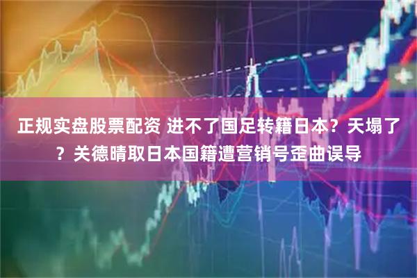 正规实盘股票配资 进不了国足转籍日本？天塌了？关德晴取日本国籍遭营销号歪曲误导