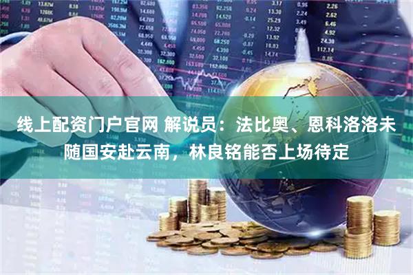 线上配资门户官网 解说员：法比奥、恩科洛洛未随国安赴云南，林良铭能否上场待定