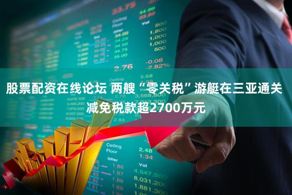 股票配资在线论坛 两艘“零关税”游艇在三亚通关 减免税款超2700万元