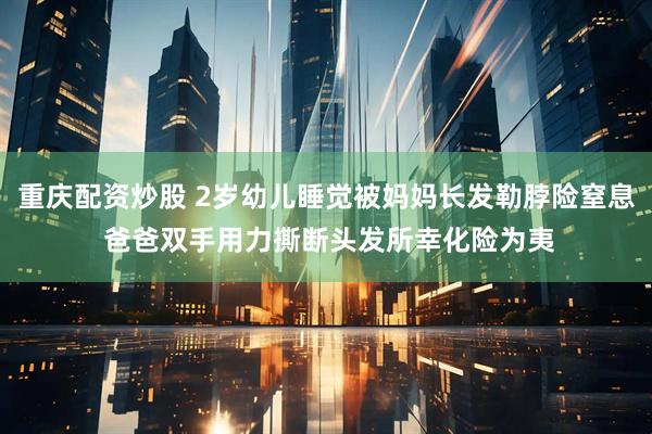 重庆配资炒股 2岁幼儿睡觉被妈妈长发勒脖险窒息 爸爸双手用力撕断头发所幸化险为夷