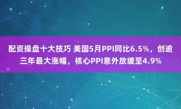 配资操盘十大技巧 美国5月PPI同比6.5%，创逾三年最大涨幅，核心PPI意外放缓至4.9%