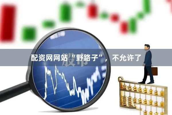 配资网网站 “野路子”，不允许了