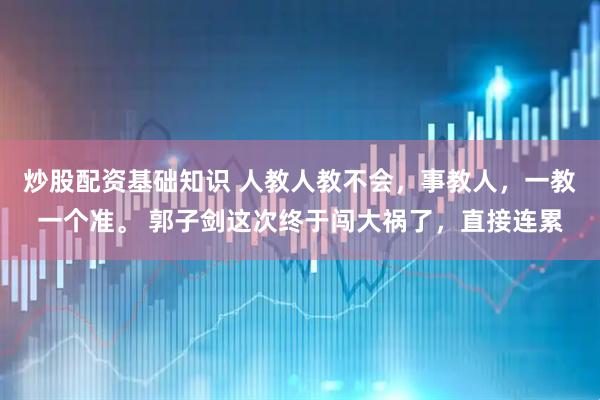炒股配资基础知识 人教人教不会，事教人，一教一个准。 郭子剑这次终于闯大祸了，直接连累