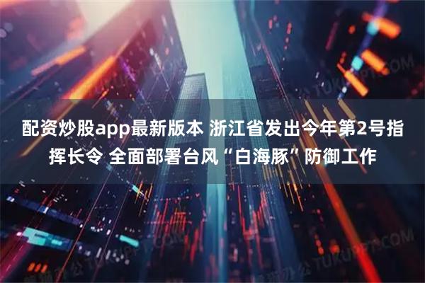 配资炒股app最新版本 浙江省发出今年第2号指挥长令 全面部署台风“白海豚”防御工作