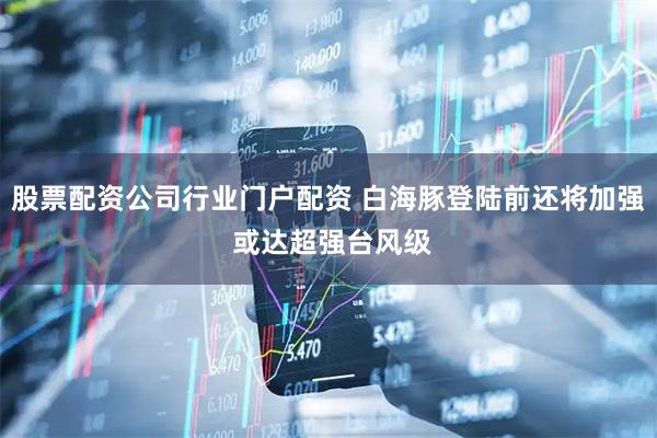 股票配资公司行业门户配资 白海豚登陆前还将加强 或达超强台风级