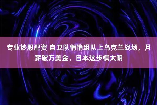 专业炒股配资 自卫队悄悄组队上乌克兰战场，月薪破万美金，日本这步棋太阴