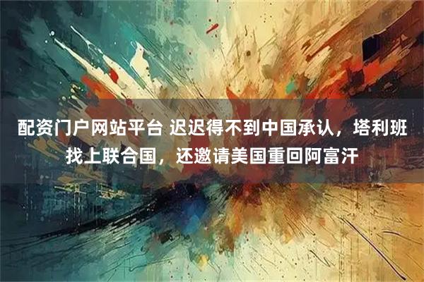 配资门户网站平台 迟迟得不到中国承认，塔利班找上联合国，还邀请美国重回阿富汗