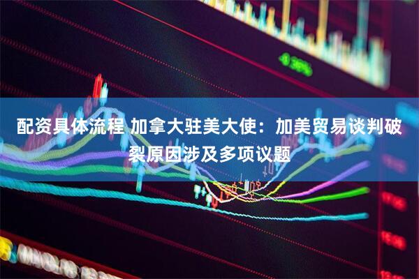 配资具体流程 加拿大驻美大使：加美贸易谈判破裂原因涉及多项议题