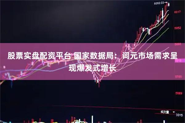 股票实盘配资平台 国家数据局：词元市场需求呈现爆发式增长