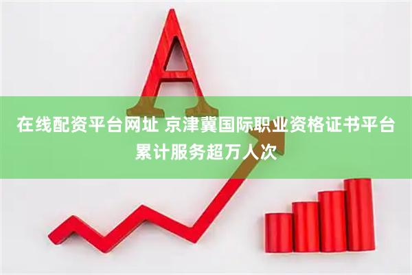 在线配资平台网址 京津冀国际职业资格证书平台累计服务超万人次