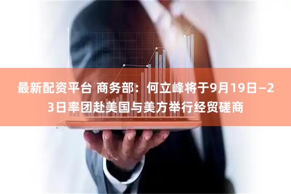 最新配资平台 商务部：何立峰将于9月19日—23日率团赴美国与美方举行经贸磋商