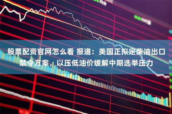 股票配资官网怎么看 报道：美国正拟定柴油出口禁令方案，以压低油价缓解中期选举压力
