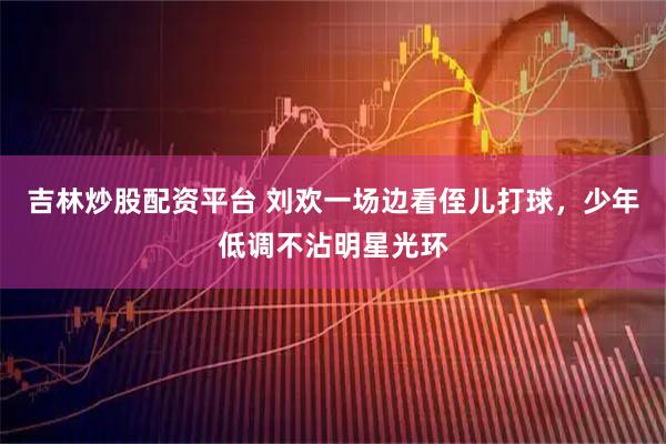 吉林炒股配资平台 刘欢一场边看侄儿打球，少年低调不沾明星光环