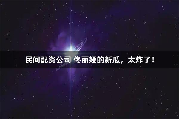 民间配资公司 佟丽娅的新瓜，太炸了！